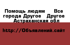 Помощь людям . - Все города Другое » Другое   . Астраханская обл.